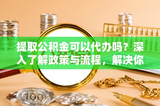 汉滨提取公积金可以代办吗？深入了解政策与流程，解决你的疑问