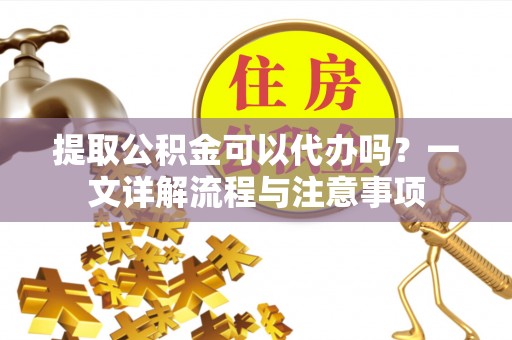 汉滨提取公积金可以代办吗？一文详解流程与注意事项