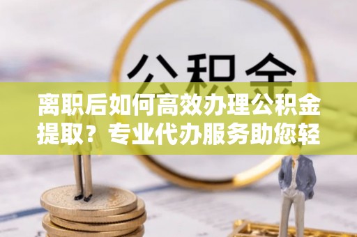 汉滨离职后如何高效办理公积金提取？专业代办服务助您轻松搞定