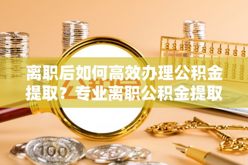 汉滨离职后如何高效办理公积金提取？专业离职公积金提取代办服务指南