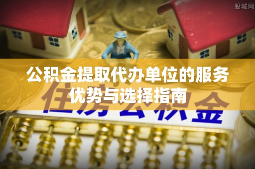 汉滨公积金提取代办单位的服务优势与选择指南