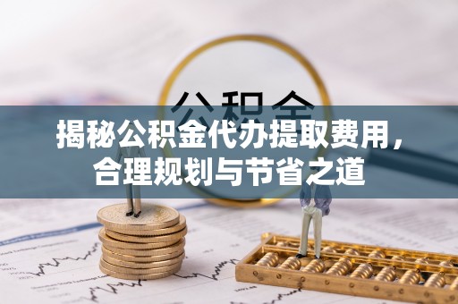 汉滨揭秘公积金代办提取费用，合理规划与节省之道