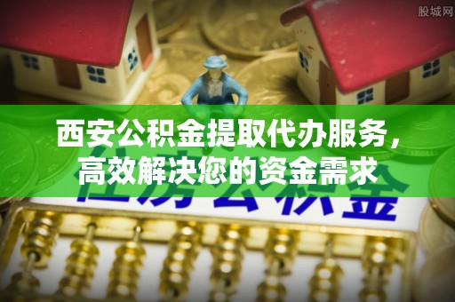 汉滨西安公积金提取代办服务，高效解决您的资金需求